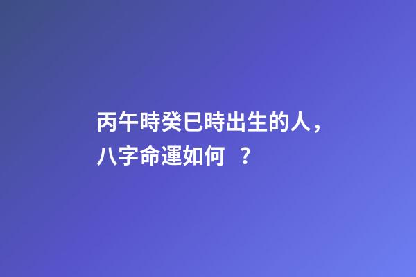 丙午時癸巳時出生的人，八字命運如何？